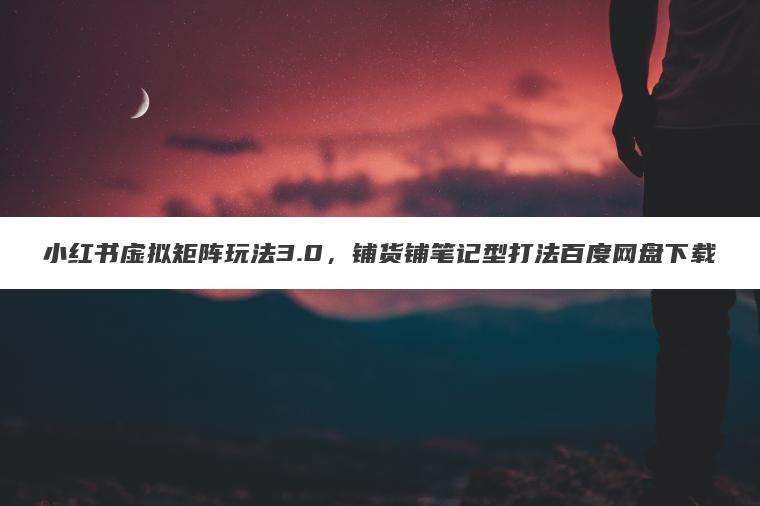 小红书虚拟矩阵玩法3.0，铺货铺笔记型打法百度网盘下载