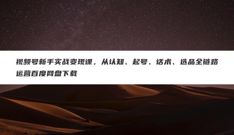 视频号新手实战变现课，从认知、起号、话术、选品全链路运营百度网盘下载
