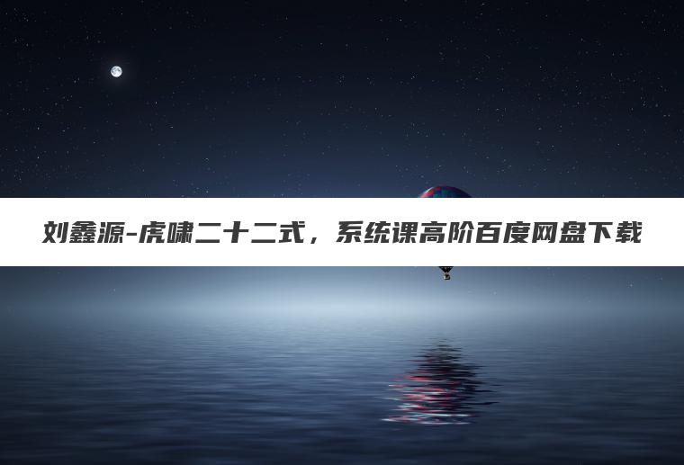 刘鑫源-虎啸二十二式，系统课高阶百度网盘下载