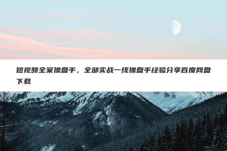 短视频全案操盘手，全部实战一线操盘手经验分享百度网盘下载