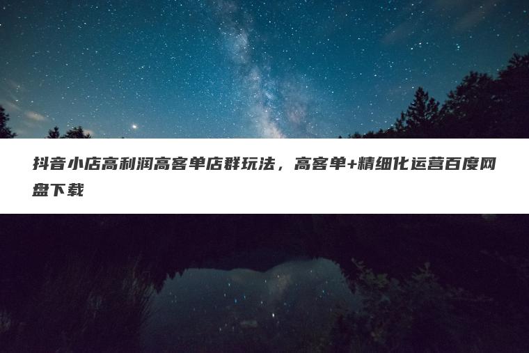 抖音小店高利润高客单店群玩法，高客单+精细化运营百度网盘下载