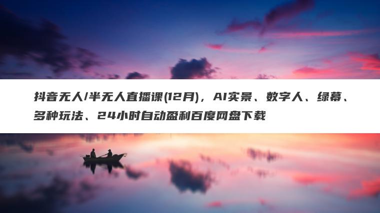 抖音无人/半无人直播课(12月)，AI实景、数字人、绿幕、多种玩法、24小时自动盈利百度网盘下载