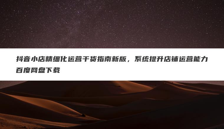 抖音小店精细化运营干货指南新版，系统提升店铺运营能力百度网盘下载