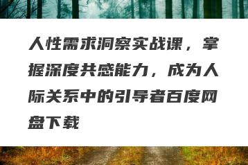 人性需求洞察实战课，掌握深度共感能力，成为人际关系中的引导者百度网盘下载
