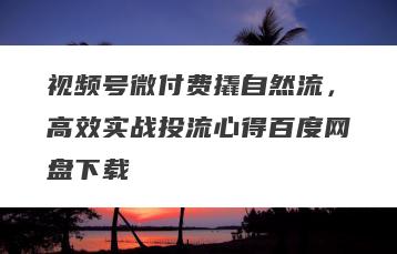 视频号微付费撬自然流，高效实战投流心得百度网盘下载