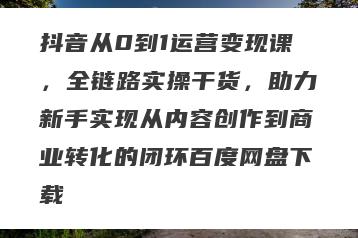 抖音从0到1运营变现课，全链路实操干货，助力新手实现从内容创作到商业转化的闭环百度网盘下载