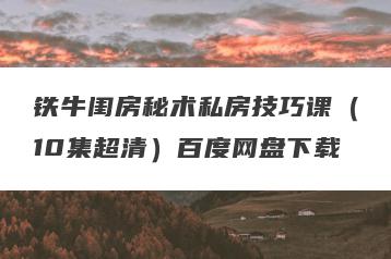 铁牛闺房秘术私房技巧课（10集超清）百度网盘下载