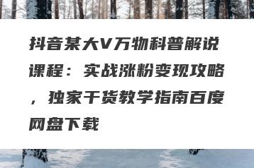 抖音某大V万物科普解说课程：实战涨粉变现攻略，独家干货教学指南百度网盘下载