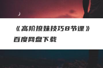 《高阶撩妹技巧8节课》百度网盘下载