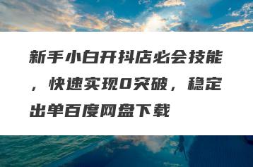 新手小白开抖店必会技能，快速实现0突破，稳定出单百度网盘下载