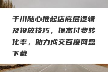 千川随心推起店底层逻辑及投放技巧，提高付费转化率，助力成交百度网盘下载
