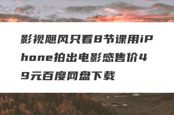 影视飓风只看8节课用iPhone拍出电影感售价49元百度网盘下载