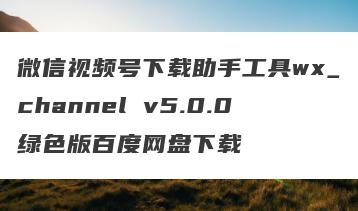 微信视频号下载助手工具wx_channel v5.0.0绿色版百度网盘下载