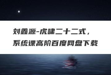 刘鑫源-虎啸二十二式，系统课高阶百度网盘下载