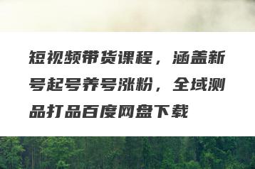 短视频带货课程，涵盖新号起号养号涨粉，全域测品打品百度网盘下载