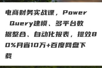 电商财务实战课，Power Query建模、多平台数据整合、自动化报表，提效80%月省10万+百度网盘下载