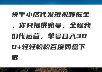 快手小店代发短视频掘金，你只提供账号，全程我们代运营，单号日入300+轻轻松松百度网盘下载
