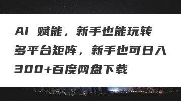 AI 赋能，新手也能玩转多平台矩阵，新手也可日入300+百度网盘下载