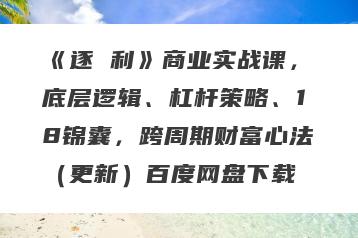 《逐 利》商业实战课，底层逻辑、杠杆策略、18锦囊，跨周期财富心法（更新）百度网盘下载