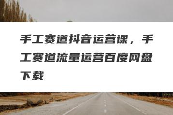 手工赛道抖音运营课，手工赛道流量运营百度网盘下载