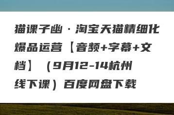 猫课子幽·淘宝天猫精细化爆品运营【音频+字幕+文档】（9月12-14杭州线下课）百度网盘下载