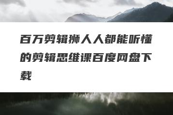 百万剪辑狮人人都能听懂的剪辑思维课百度网盘下载