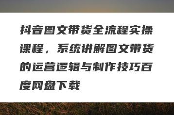 抖音图文带货全流程实操课程，系统讲解图文带货的运营逻辑与制作技巧百度网盘下载