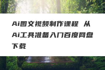 Ai图文视频制作课程 从Ai工具准备入门百度网盘下载