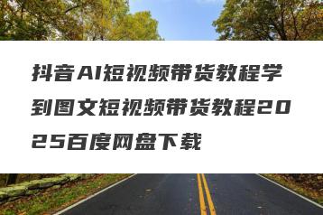 抖音AI短视频带货教程学到图文短视频带货教程2025百度网盘下载