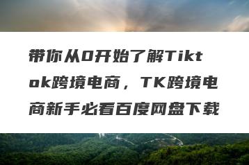 带你从0开始了解Tiktok跨境电商，TK跨境电商新手必看百度网盘下载