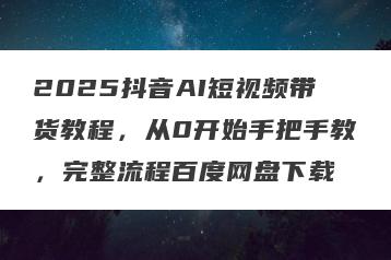 2025抖音AI短视频带货教程，从0开始手把手教，完整流程百度网盘下载