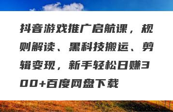 抖音游戏推广启航课，规则解读、黑科技搬运、剪辑变现，新手轻松日赚300+百度网盘下载