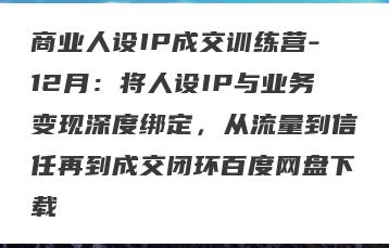 商业人设IP成交训练营-12月：将人设IP与业务变现深度绑定，从流量到信任再到成交闭环百度网盘下载