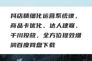 抖店精细化运营系统课，商品卡优化、达人建联、千川投放，全方位提效增润百度网盘下载