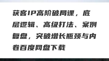 获客IP高阶破局课，底层逻辑、高级打法、案例复盘，突破增长瓶颈与内卷百度网盘下载