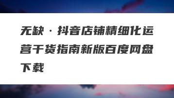 无缺·抖音店铺精细化运营干货指南新版百度网盘下载