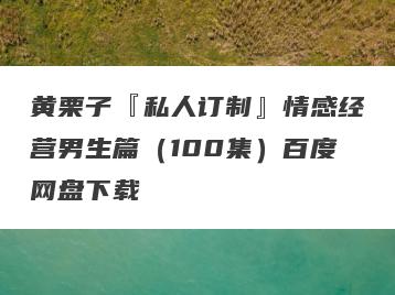 黄栗子『私人订制』情感经营男生篇（100集）百度网盘下载