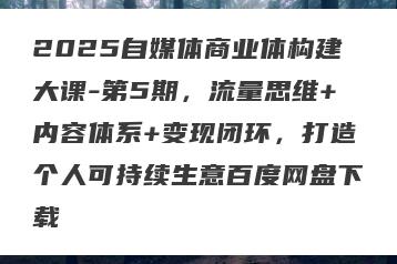 2025自媒体商业体构建大课-第5期，流量思维+内容体系+变现闭环，打造个人可持续生意百度网盘下载