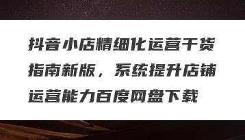 抖音小店精细化运营干货指南新版，系统提升店铺运营能力百度网盘下载