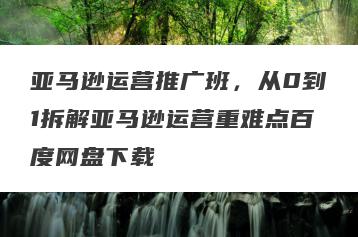 亚马逊运营推广班，从0到1拆解亚马逊运营重难点百度网盘下载