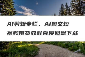 AI剪辑专栏，AI图文短视频带货教程百度网盘下载