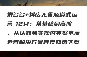 拼多多+抖店无货源模式运营-12月：从基础到高阶、从认知到实操的完整电商运营解决方案百度网盘下载