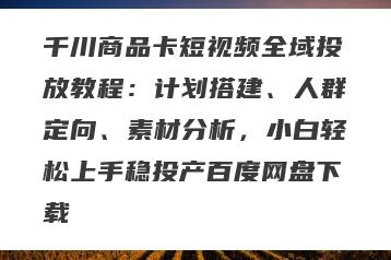 千川商品卡短视频全域投放教程：计划搭建、人群定向、素材分析，小白轻松上手稳投产百度网盘下载