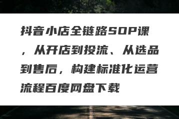 抖音小店全链路SOP课，从开店到投流、从选品到售后，构建标准化运营流程百度网盘下载