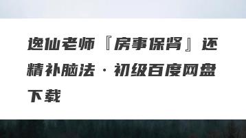 逸仙老师『房事保肾』还精补脑法·初级百度网盘下载