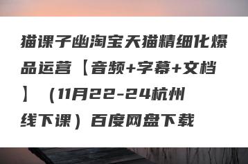 猫课子幽淘宝天猫精细化爆品运营【音频+字幕+文档】（11月22-24杭州线下课）百度网盘下载