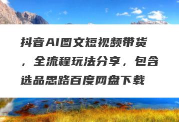 抖音AI图文短视频带货，全流程玩法分享，包含选品思路百度网盘下载