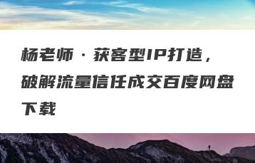 杨老师·获客型IP打造，破解流量信任成交百度网盘下载