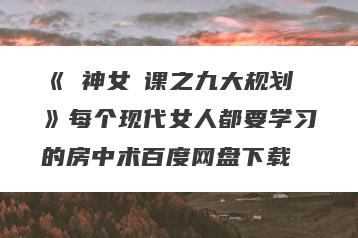 《‮神女‬课之九大规划》每个现代女人都要学习的房中术百度网盘下载
