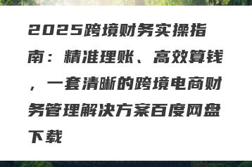 2025跨境财务实操指南：精准理账、高效算钱，一套清晰的跨境电商财务管理解决方案百度网盘下载